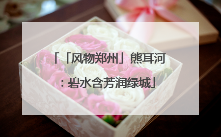 「风物郑州」熊耳河：碧水含芳润绿城