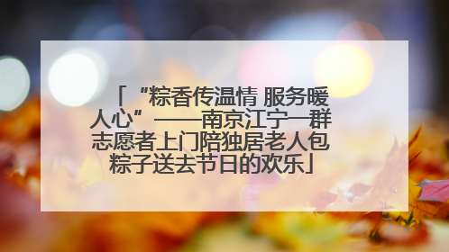 “粽香传温情 服务暖人心”——南京江宁一群志愿者上门陪独居老人包粽子送去节日的欢乐