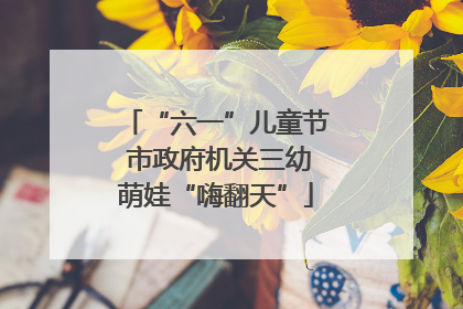 “六一”儿童节 市政府机关三幼萌娃“嗨翻天”