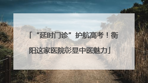 “延时门诊”护航高考！衡阳这家医院彰显中医魅力