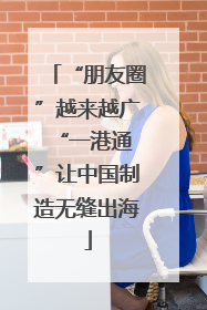 “朋友圈”越来越广 “一港通”让中国制造无缝出海