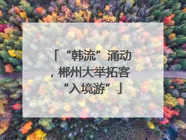 “韩流”涌动，郴州大举拓客“入境游”