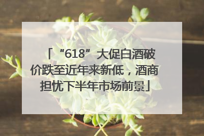 “618”大促白酒破价跌至近年来新低，酒商担忧下半年市场前景