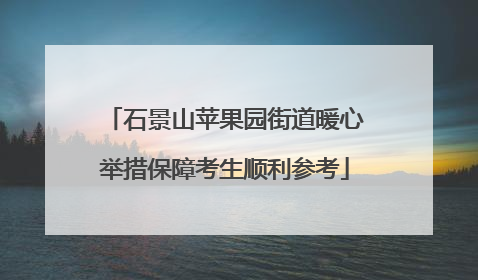 石景山苹果园街道暖心举措保障考生顺利参考