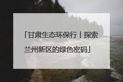 甘肃生态环保行丨探索兰州新区的绿色密码
