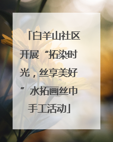 白羊山社区开展“拓染时光，丝享美好”水拓画丝巾手工活动