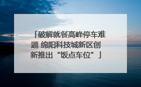 破解就餐高峰停车难题 绵阳科技城新区创新推出“饭点车位”