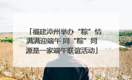 福建漳州举办“粽”情满满迎端午 同“粽”同源是一家端午联谊活动