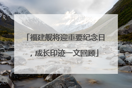 福建舰将迎重要纪念日，成长印迹一文回顾