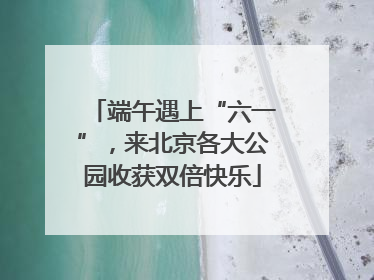 端午遇上“六一”，来北京各大公园收获双倍快乐