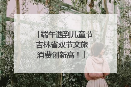 端午遇到儿童节 吉林省双节文旅消费创新高！