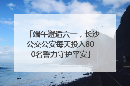 端午邂逅六一，长沙公交公安每天投入800名警力守护平安
