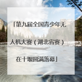 第九届全国青少年无人机大赛（湖北省赛）在十堰圆满落幕