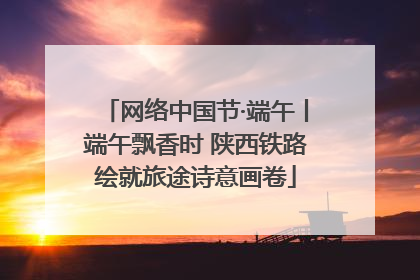 网络中国节·端午丨端午飘香时 陕西铁路绘就旅途诗意画卷