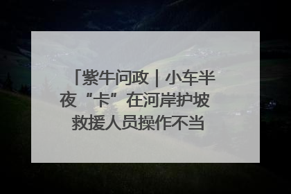 紫牛问政｜小车半夜“卡”在河岸护坡 救援人员操作不当致小车翻下河，然后直接走人了