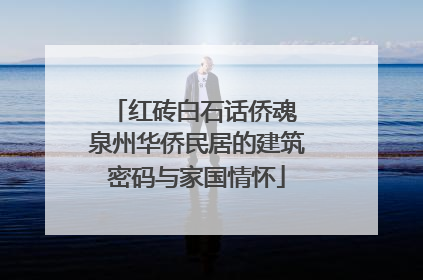 红砖白石话侨魂 泉州华侨民居的建筑密码与家国情怀