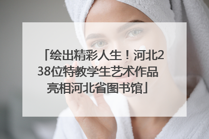 绘出精彩人生！河北238位特教学生艺术作品亮相河北省图书馆