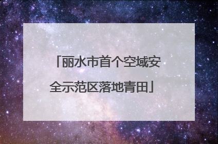 丽水市首个空域安全示范区落地青田