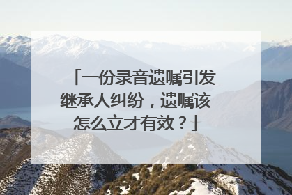一份录音遗嘱引发继承人纠纷，遗嘱该怎么立才有效？