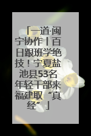 一道·闽宁协作丨百日跟班学绝技！宁夏盐池县53名年轻干部来福建取“真经”