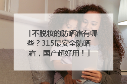 不脱妆的防晒霜有哪些？315最安全防晒霜，国产超好用！