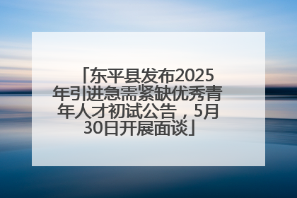 东平县发布2025年引进急需紧缺优秀青年人才初试公告，5月30日开展面谈