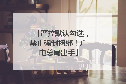 严控默认勾选，禁止强制捆绑！广电总局出手