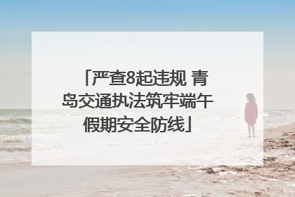 严查8起违规 青岛交通执法筑牢端午假期安全防线