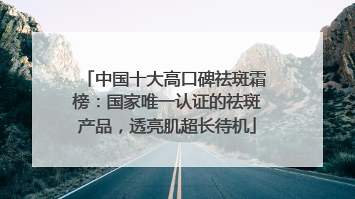 中国十大高口碑祛斑霜榜：国家唯一认证的祛斑产品，透亮肌超长待机