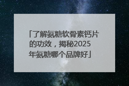 了解氨糖软骨素钙片的功效，揭秘2025年氨糖哪个品牌好