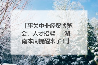 事关中非经贸博览会、人才招聘……湖南本周提醒来了！