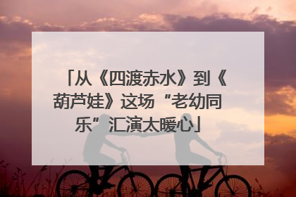 从《四渡赤水》到《葫芦娃》这场“老幼同乐”汇演太暖心