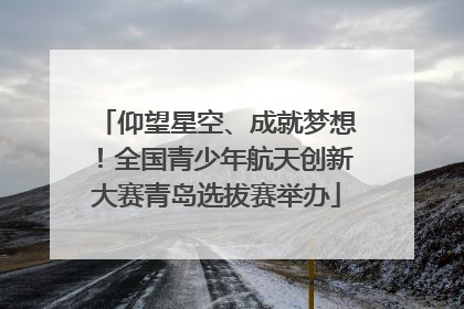 仰望星空、成就梦想！全国青少年航天创新大赛青岛选拔赛举办