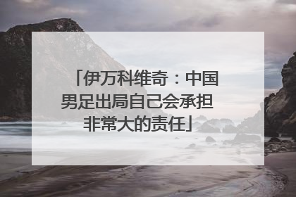 伊万科维奇：中国男足出局自己会承担非常大的责任