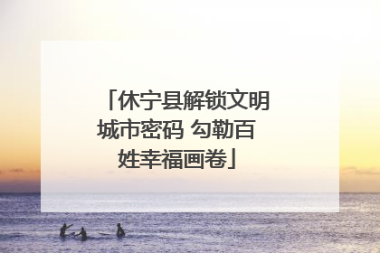 休宁县解锁文明城市密码 勾勒百姓幸福画卷