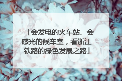 会发电的火车站、会感光的候车室，看浙江铁路的绿色发展之路