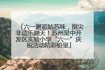 六一邂逅姑苏味，指尖非遗乐翻天！苏州吴中开发区实验小学“六一”庆祝活动精彩纷呈
