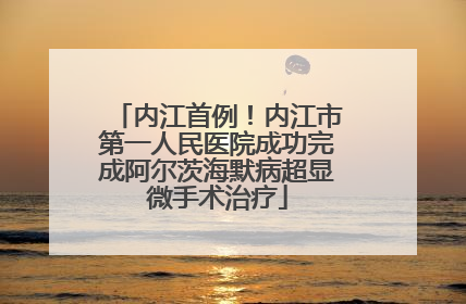 内江首例！内江市第一人民医院成功完成阿尔茨海默病超显微手术治疗