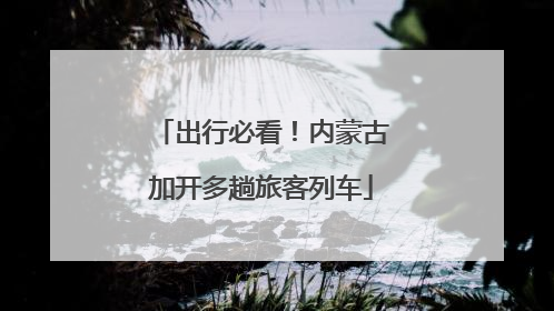 出行必看！内蒙古加开多趟旅客列车