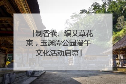 制香囊、编艾草花束，玉渊潭公园端午文化活动启幕