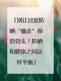 别让过度防晒“偷走”你的骨头！防晒和健康之间这样平衡