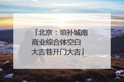 北京：填补城南商业综合体空白 大吉巷开门大吉