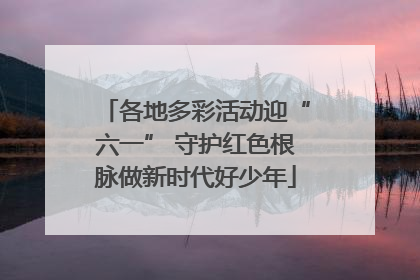 各地多彩活动迎“六一” 守护红色根脉做新时代好少年