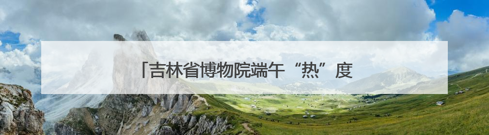 吉林省博物院端午“热”度升温，传统文化魅力尽显