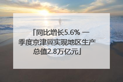 同比增长5.6% 一季度京津冀实现地区生产总值2.8万亿元