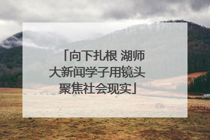 向下扎根 湖师大新闻学子用镜头聚焦社会现实
