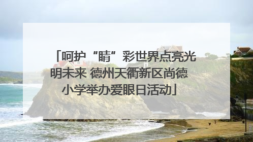 呵护“睛”彩世界点亮光明未来 德州天衢新区尚德小学举办爱眼日活动