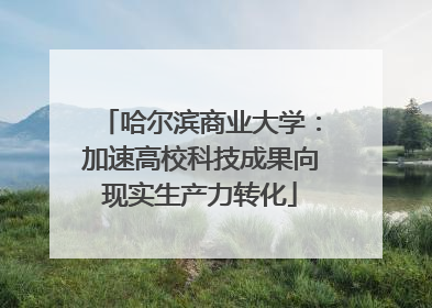 哈尔滨商业大学：加速高校科技成果向现实生产力转化