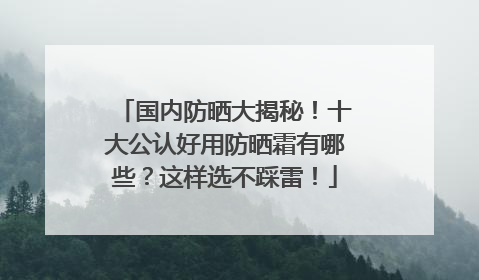 国内防晒大揭秘！十大公认好用防晒霜有哪些？这样选不踩雷！