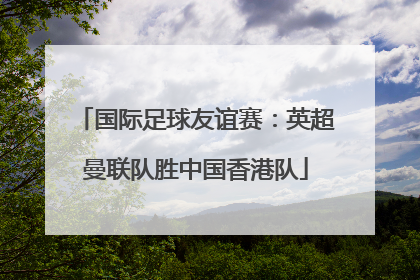 国际足球友谊赛：英超曼联队胜中国香港队
